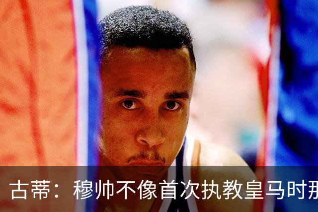 古蒂：穆帅不像首次执教皇马时那么冲动，如今更冷静更亲近球员