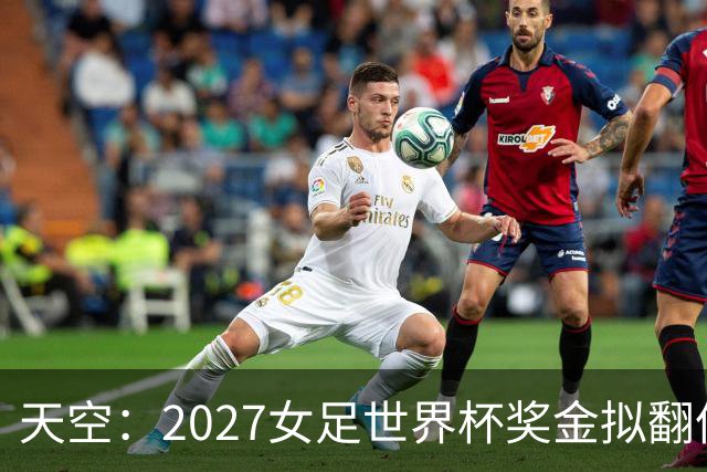 天空：2027女足世界杯奖金拟翻倍至2.2亿美元，但仍远低于男足