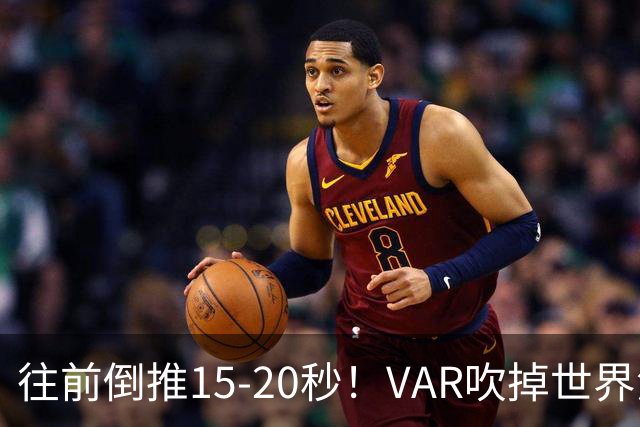 往前倒推15‑20秒！VAR吹掉世界波，佩工赛后彻底炸了