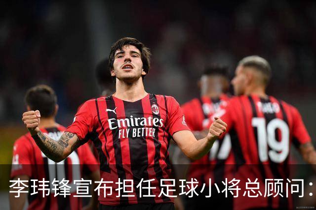 李玮锋宣布担任足球小将总顾问：董路是我的贵人恩人 不可能和他决裂