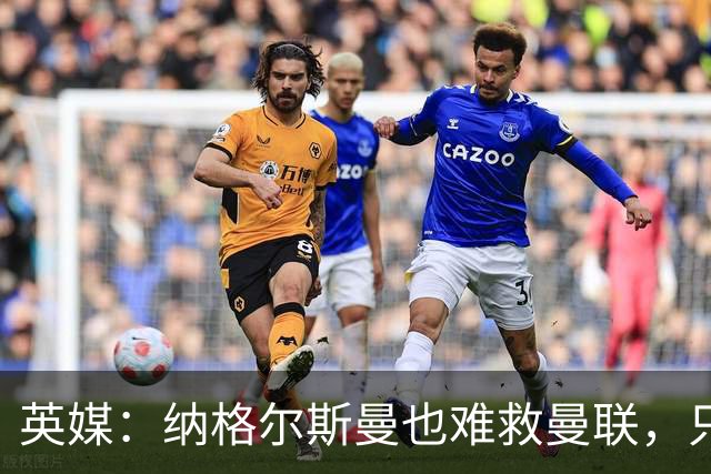 英媒：纳格尔斯曼也难救曼联，只会是下一个卡里克罢了