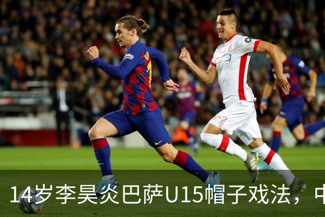 14岁李昊炎巴萨U15帽子戏法，中国足球留洋新希望