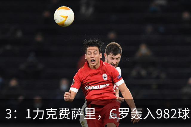 3：1力克费萨里，C罗轰入982球拿到八点一分