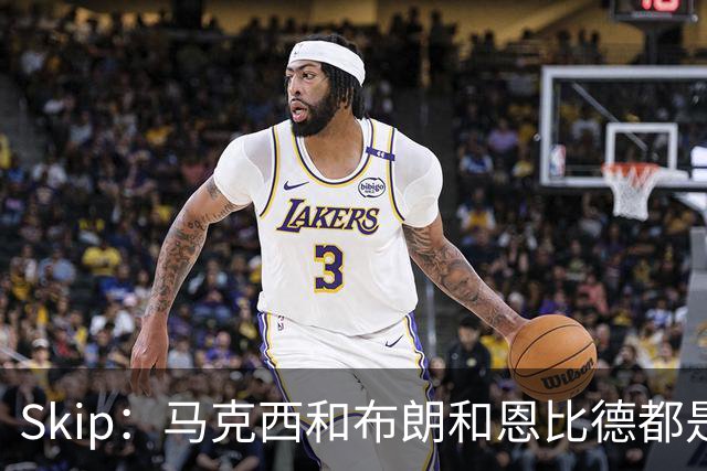 Skip：马克西&布朗&恩比德都是超巨 詹姆斯跟着躺赢了一把